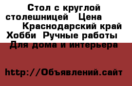 Стол с круглой столешницей › Цена ­ 90 000 - Краснодарский край Хобби. Ручные работы » Для дома и интерьера   